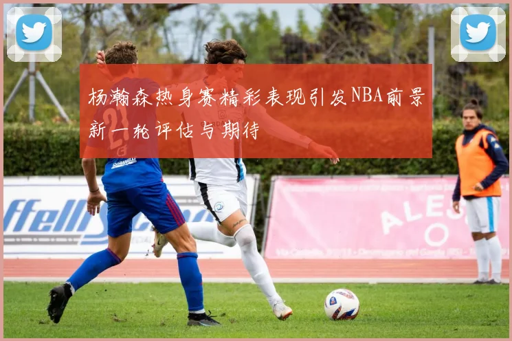 杨瀚森热身赛精彩表现引发NBA前景新一轮评估与期待
