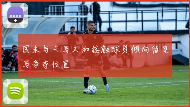 国米与卡马文加接触球员倾向留皇马争夺位置