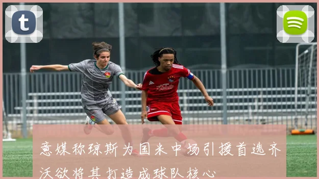 意媒称琼斯为国米中场引援首选齐沃欲将其打造成球队核心