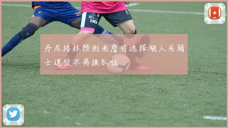 丹尼格林预测老詹将选择湖人或骑士退役不再换队伍