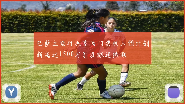 巴萨主场对决皇马门票收入预计创新高达1500万引发球迷热潮