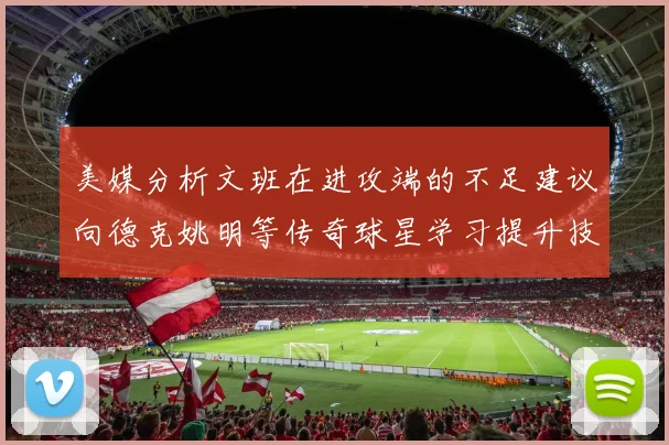 美媒分析文班在进攻端的不足建议向德克姚明等传奇球星学习提升技能