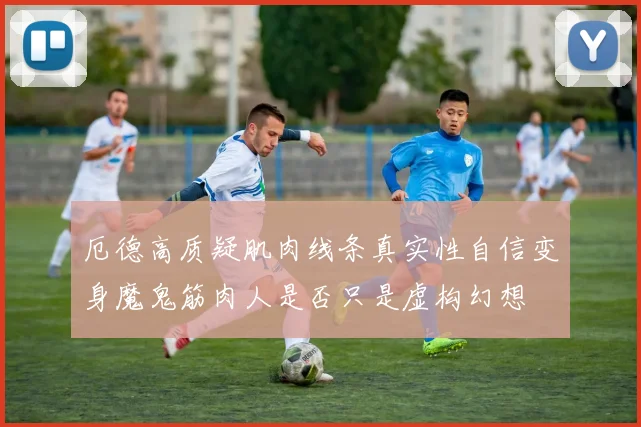厄德高质疑肌肉线条真实性自信变身魔鬼筋肉人是否只是虚构幻想
