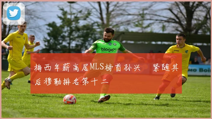 梅西年薪高居MLS榜首孙兴慜紧随其后穆勒排名第十二
