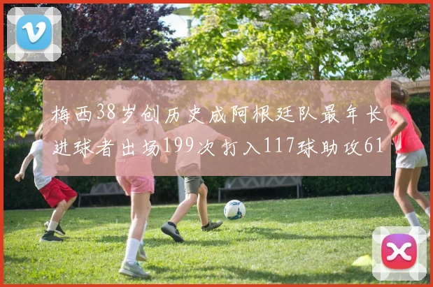 梅西38岁创历史成阿根廷队最年长进球者出场199次打入117球助攻61次