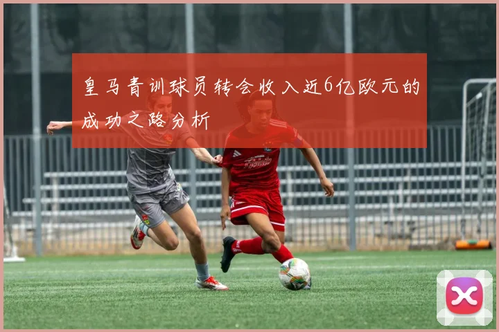 皇马青训球员转会收入近6亿欧元的成功之路分析