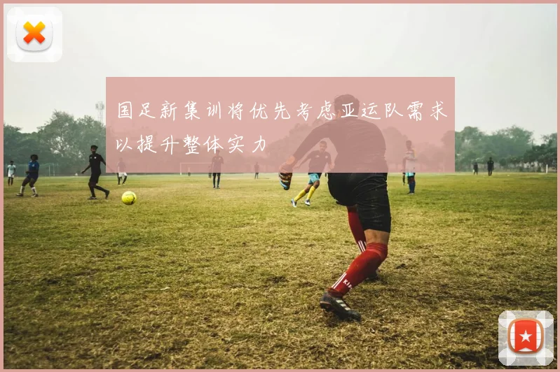 国足新集训将优先考虑亚运队需求以提升整体实力