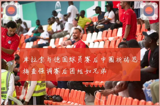 库拉索与德国球员赛后中圈祈祷恩梅查强调赛后团结如兄弟