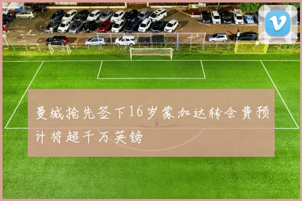 曼城抢先签下16岁蒙加达转会费预计将超千万英镑