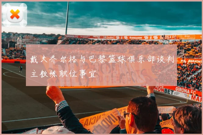 戴夫乔尔格与巴黎篮球俱乐部谈判主教练职位事宜