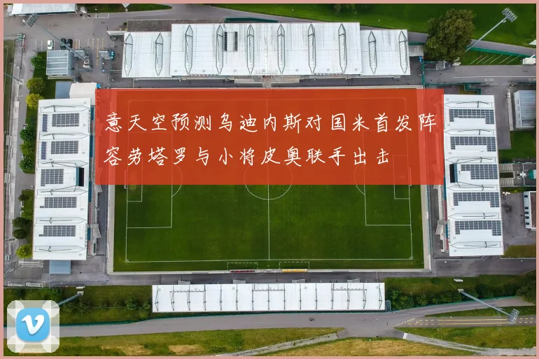 意天空预测乌迪内斯对国米首发阵容劳塔罗与小将皮奥联手出击