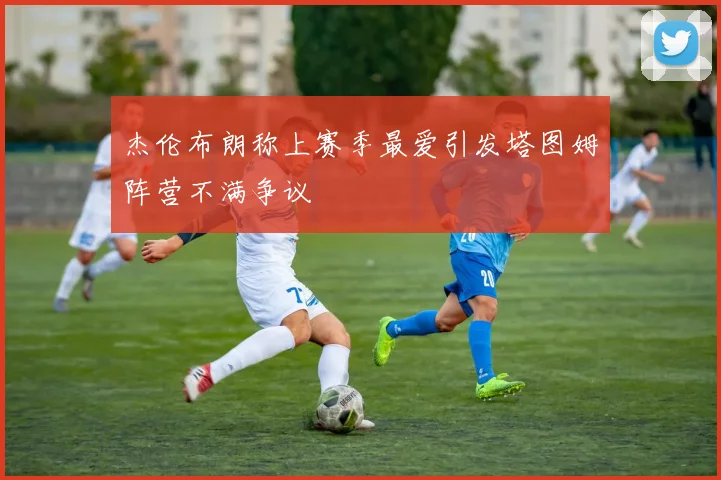 杰伦布朗称上赛季最爱引发塔图姆阵营不满争议