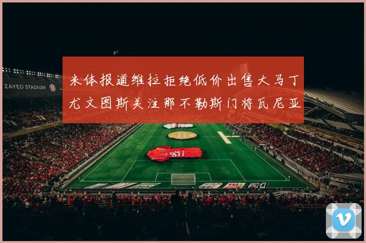 米体报道维拉拒绝低价出售大马丁尤文图斯关注那不勒斯门将瓦尼亚