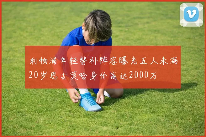 利物浦年轻替补阵容曝光五人未满20岁恩古莫哈身价高达2000万