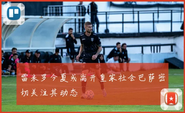 雷米罗今夏或离开皇家社会巴萨密切关注其动态