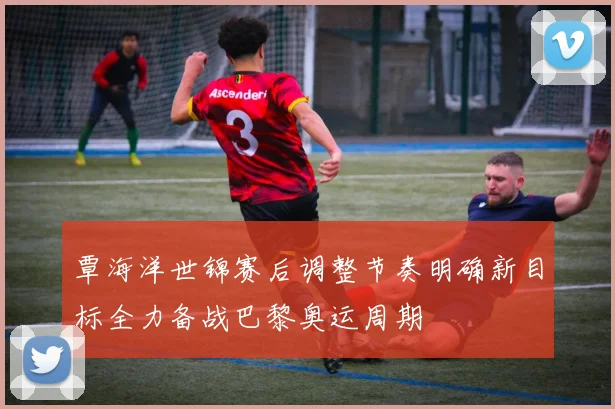 覃海洋世锦赛后调整节奏明确新目标全力备战巴黎奥运周期
