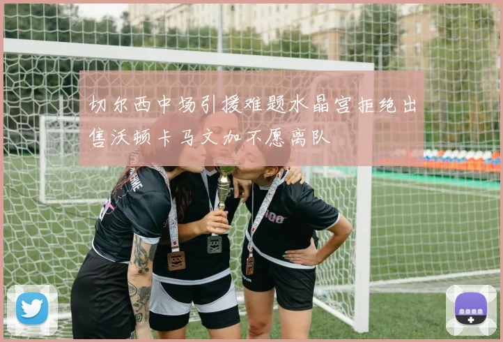 切尔西中场引援难题水晶宫拒绝出售沃顿卡马文加不愿离队