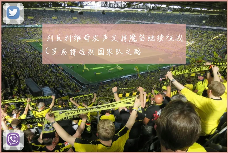 利瓦科维奇发声支持魔笛继续征战C罗或将告别国家队之路