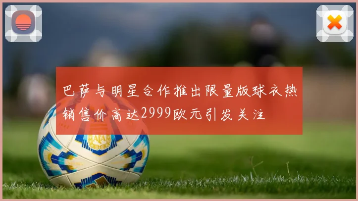 巴萨与明星合作推出限量版球衣热销售价高达2999欧元引发关注