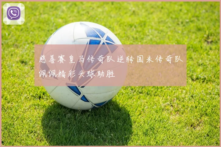 慈善赛皇马传奇队逆转国米传奇队佩佩精彩头球助胜