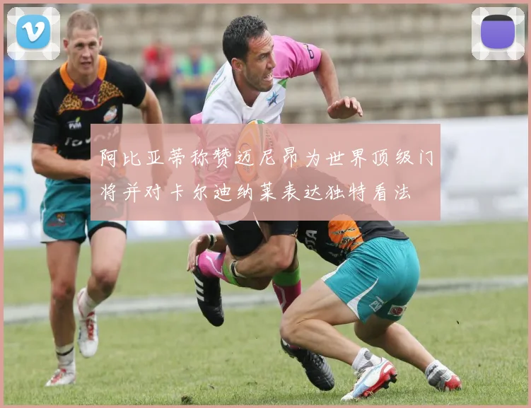 阿比亚蒂称赞迈尼昂为世界顶级门将并对卡尔迪纳莱表达独特看法