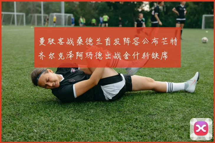 曼联客战桑德兰首发阵容公布芒特齐尔克泽阿玛德出战舍什科缺席
