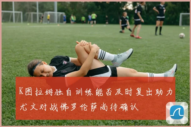 K图拉姆独自训练能否及时复出助力尤文对战佛罗伦萨尚待确认