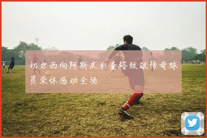 切尔西向阿斯皮利奎塔致敬传奇球员荣休感动全场