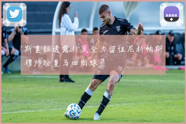斯基拉透露科莫全力留住尼科帕斯穆帅盼皇马回购球员