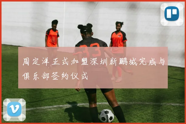 周定洋正式加盟深圳新鹏城完成与俱乐部签约仪式