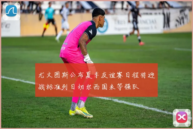 尤文图斯公布夏季友谊赛日程将迎战标准列日切尔西国米等强队